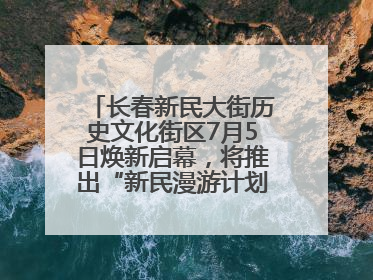 长春新民大街历史文化街区7月5日焕新启幕，将推出“新民漫游计划”系列主题活动