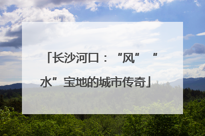 长沙河口：“风”“水”宝地的城市传奇
