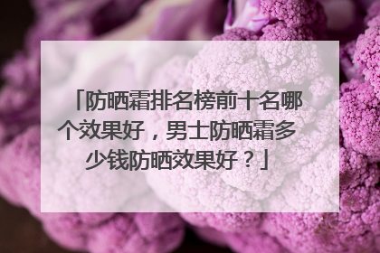 防晒霜排名榜前十名哪个效果好，男士防晒霜多少钱防晒效果好？