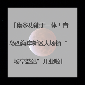 集多功能于一体！青岛西海岸新区大场镇“场享益站”开业啦
