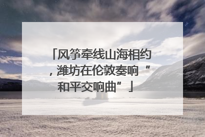 风筝牵线山海相约，潍坊在伦敦奏响“和平交响曲”