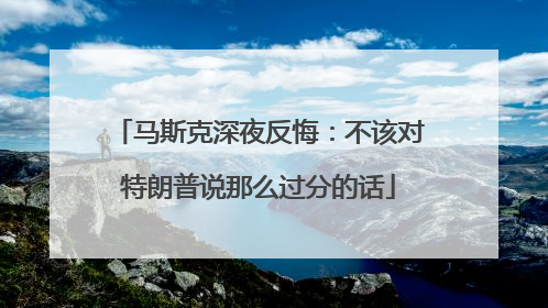 马斯克深夜反悔：不该对特朗普说那么过分的话