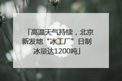 高温天气持续，北京新发地“冰工厂”日制冰量达1200吨