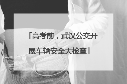 高考前，武汉公交开展车辆安全大检查