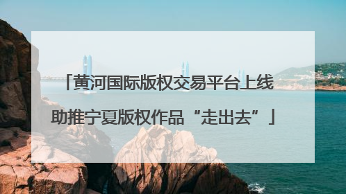 黄河国际版权交易平台上线 助推宁夏版权作品“走出去”