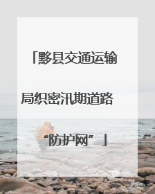 黟县交通运输局织密汛期道路“防护网”