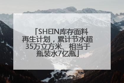 SHEIN库存面料再生计划，累计节水超35万立方米、相当于瓶装水7亿瓶